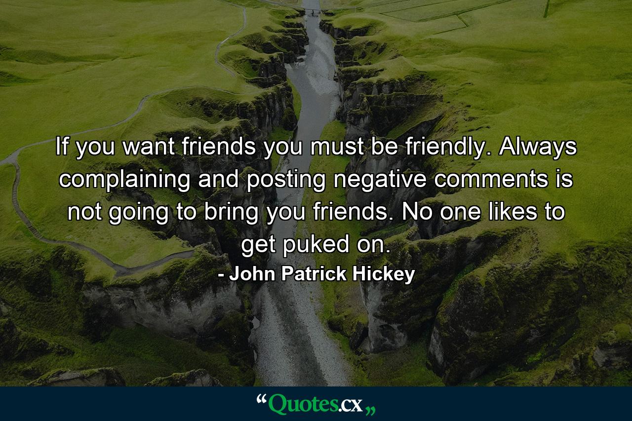 If you want friends you must be friendly. Always complaining and posting negative comments is not going to bring you friends. No one likes to get puked on. - Quote by John Patrick Hickey