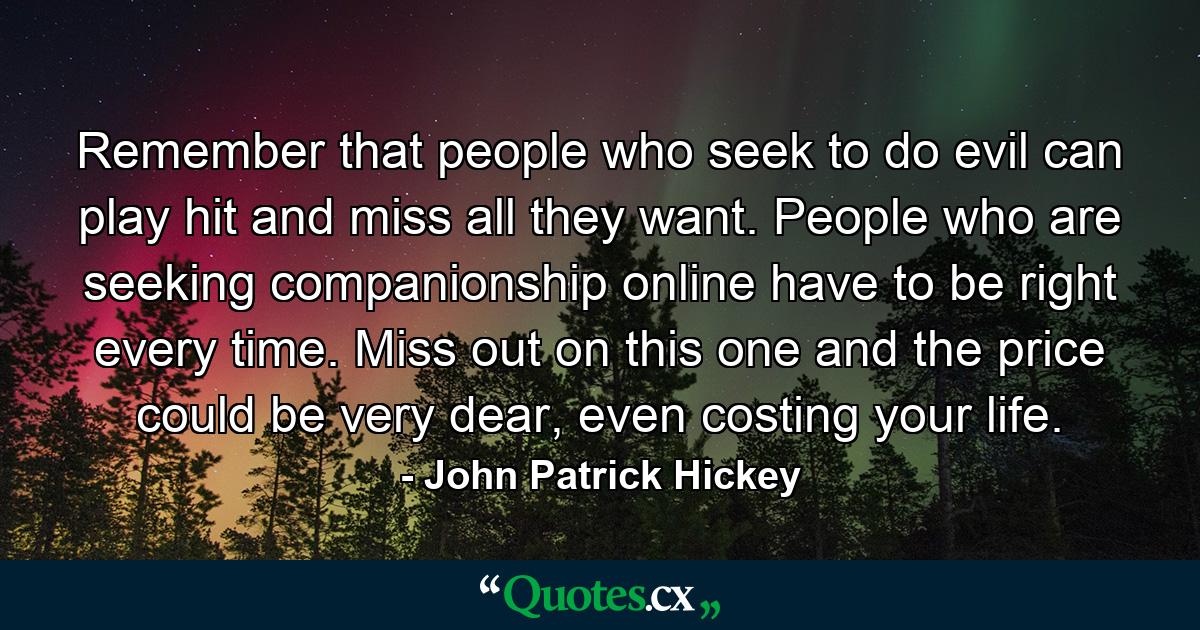 Remember that people who seek to do evil can play hit and miss all they want. People who are seeking companionship online have to be right every time. Miss out on this one and the price could be very dear, even costing your life. - Quote by John Patrick Hickey