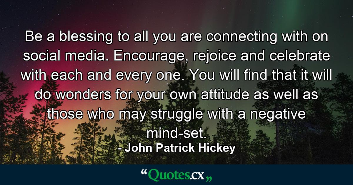 Be a blessing to all you are connecting with on social media. Encourage, rejoice and celebrate with each and every one. You will find that it will do wonders for your own attitude as well as those who may struggle with a negative mind-set. - Quote by John Patrick Hickey