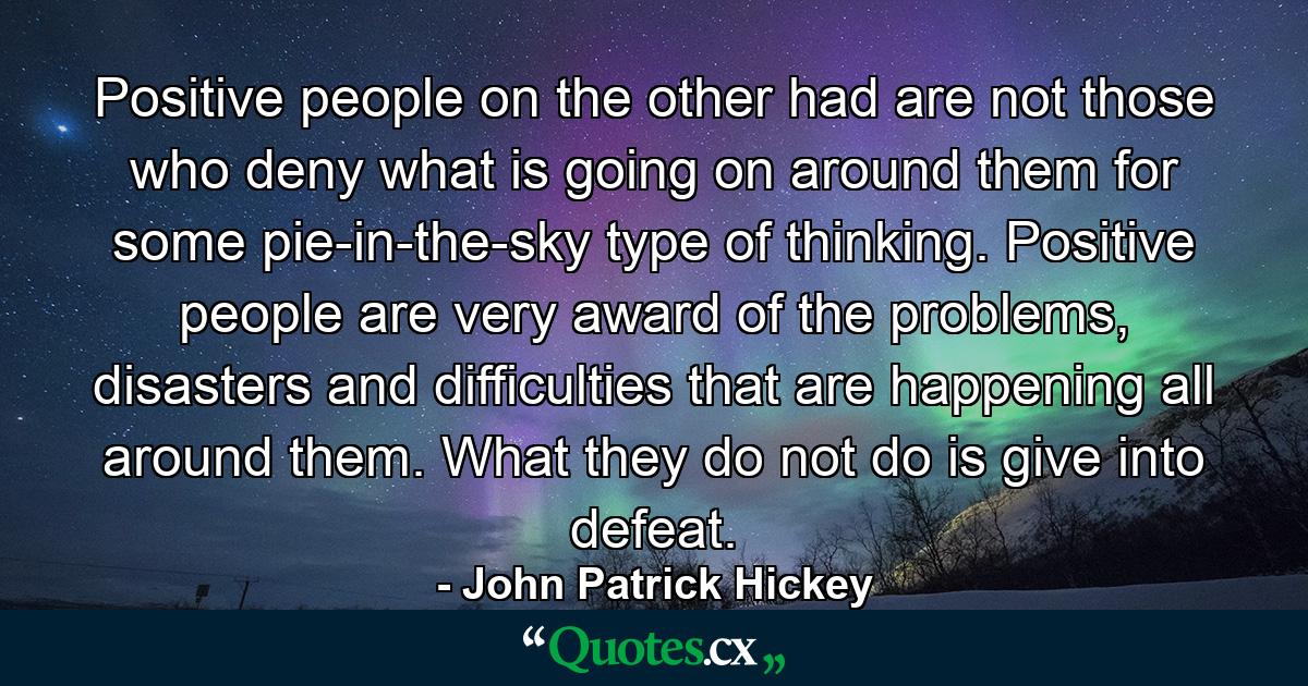 Positive people on the other had are not those who deny what is going on around them for some pie-in-the-sky type of thinking. Positive people are very award of the problems, disasters and difficulties that are happening all around them. What they do not do is give into defeat. - Quote by John Patrick Hickey