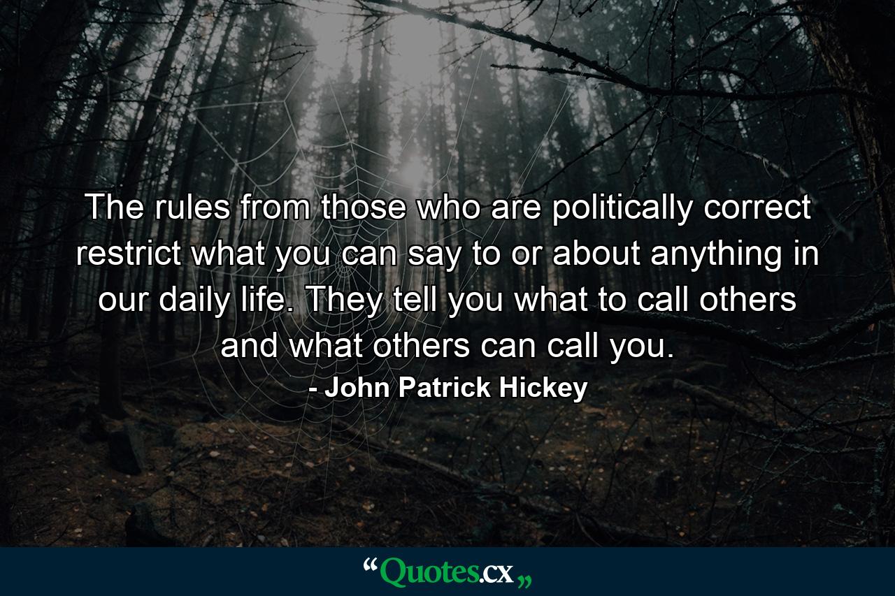 The rules from those who are politically correct restrict what you can say to or about anything in our daily life. They tell you what to call others and what others can call you. - Quote by John Patrick Hickey