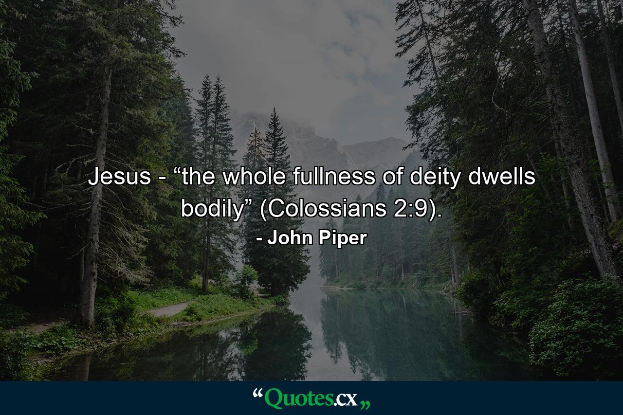 Jesus - “the whole fullness of deity dwells bodily” (Colossians 2:9). - Quote by John Piper