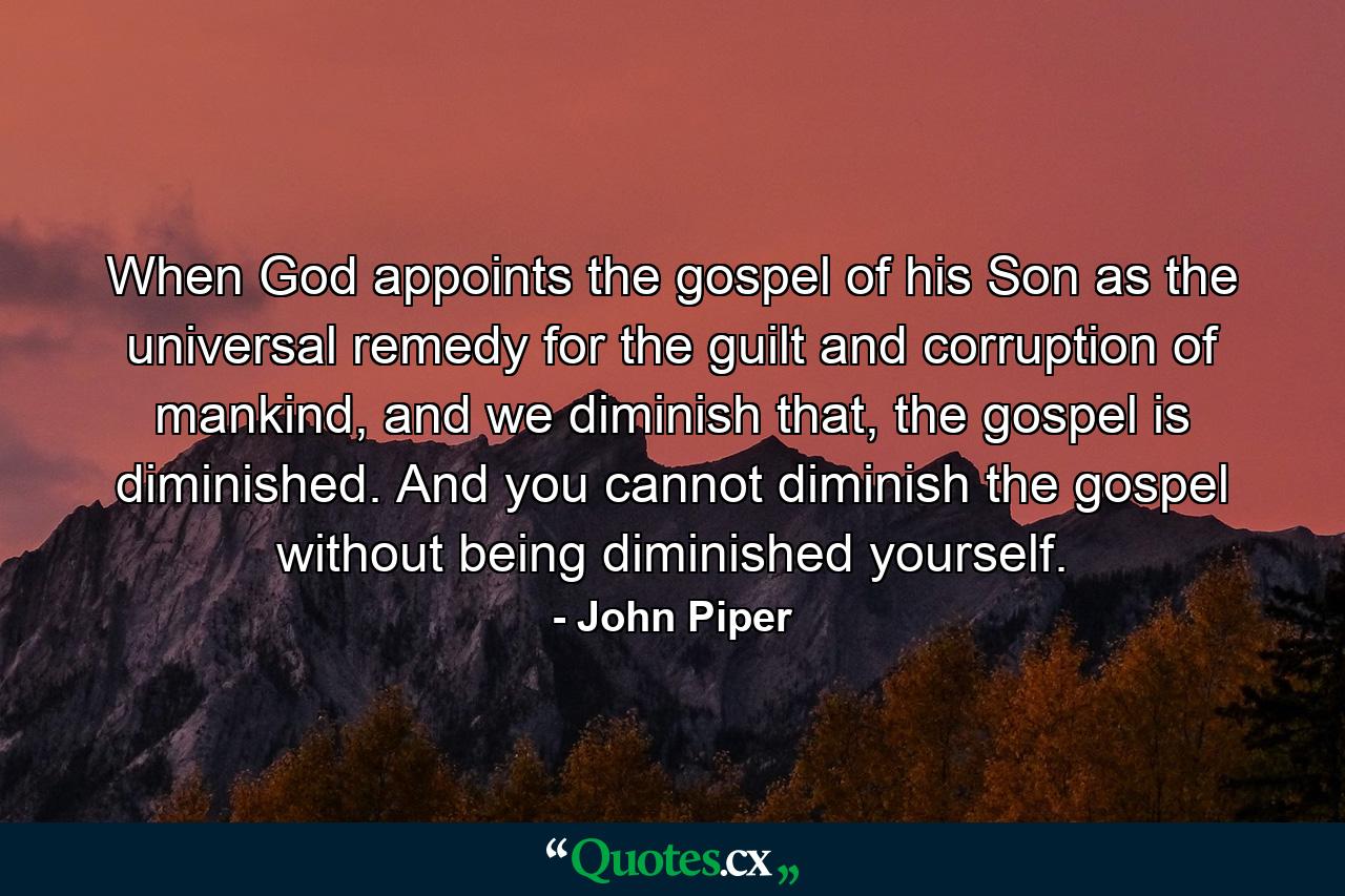 When God appoints the gospel of his Son as the universal remedy for the guilt and corruption of mankind, and we diminish that, the gospel is diminished. And you cannot diminish the gospel without being diminished yourself. - Quote by John Piper