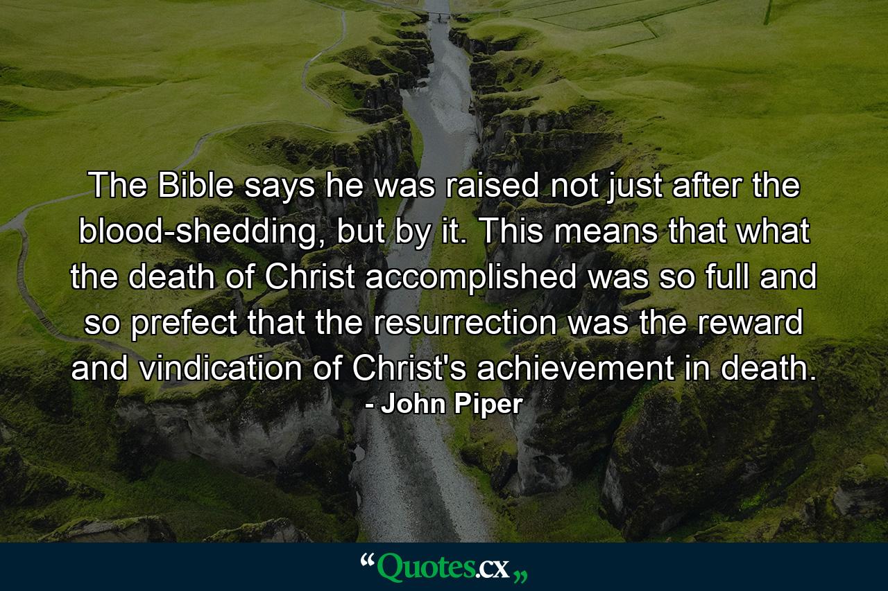 The Bible says he was raised not just after the blood-shedding, but by it. This means that what the death of Christ accomplished was so full and so prefect that the resurrection was the reward and vindication of Christ's achievement in death. - Quote by John Piper