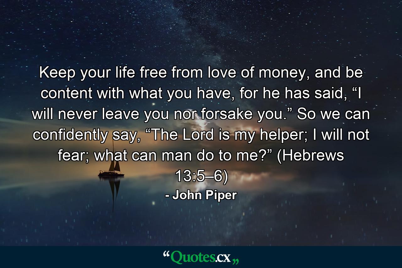 Keep your life free from love of money, and be content with what you have, for he has said, “I will never leave you nor forsake you.” So we can confidently say, “The Lord is my helper; I will not fear; what can man do to me?” (Hebrews 13:5–6) - Quote by John Piper