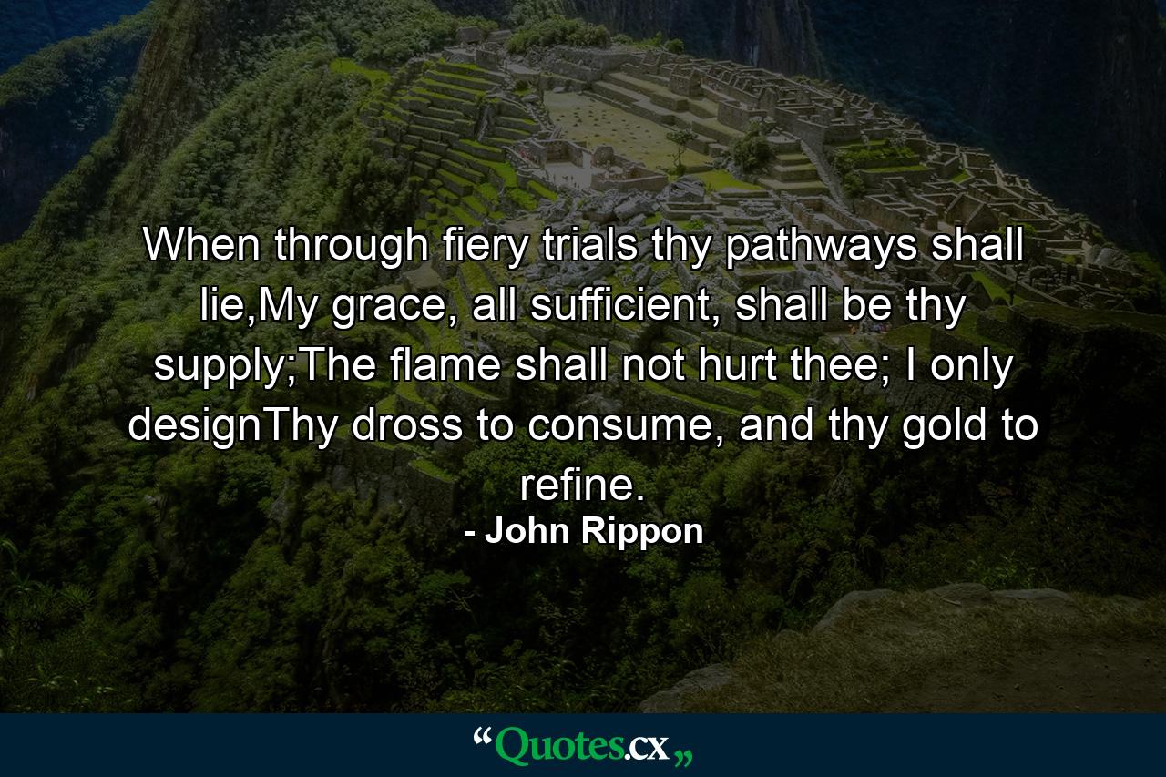 When through fiery trials thy pathways shall lie,My grace, all sufficient, shall be thy supply;The flame shall not hurt thee; I only designThy dross to consume, and thy gold to refine. - Quote by John Rippon