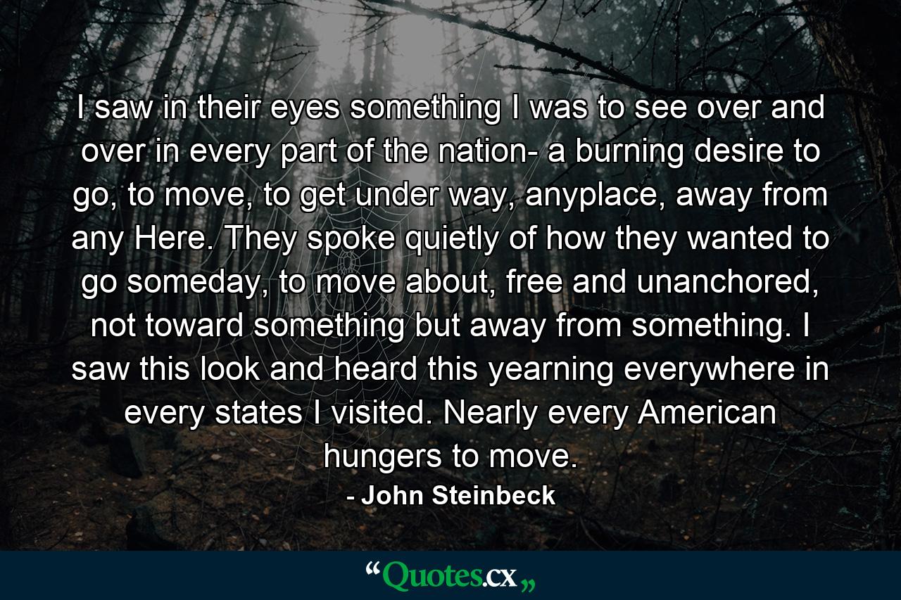 I saw in their eyes something I was to see over and over in every part of the nation- a burning desire to go, to move, to get under way, anyplace, away from any Here. They spoke quietly of how they wanted to go someday, to move about, free and unanchored, not toward something but away from something. I saw this look and heard this yearning everywhere in every states I visited. Nearly every American hungers to move. - Quote by John Steinbeck