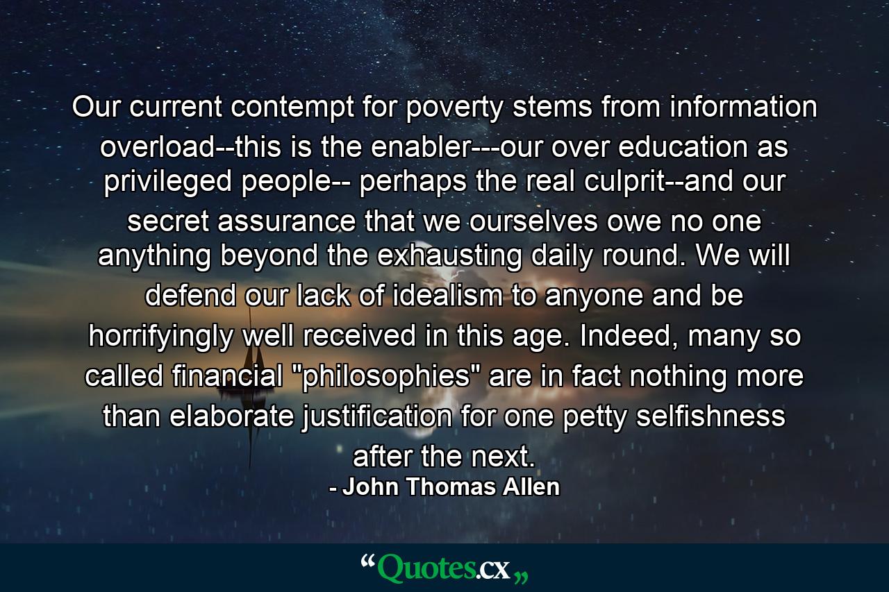 Our current contempt for poverty stems from information overload--this is the enabler---our over education as privileged people-- perhaps the real culprit--and our secret assurance that we ourselves owe no one anything beyond the exhausting daily round. We will defend our lack of idealism to anyone and be horrifyingly well received in this age. Indeed, many so called financial 