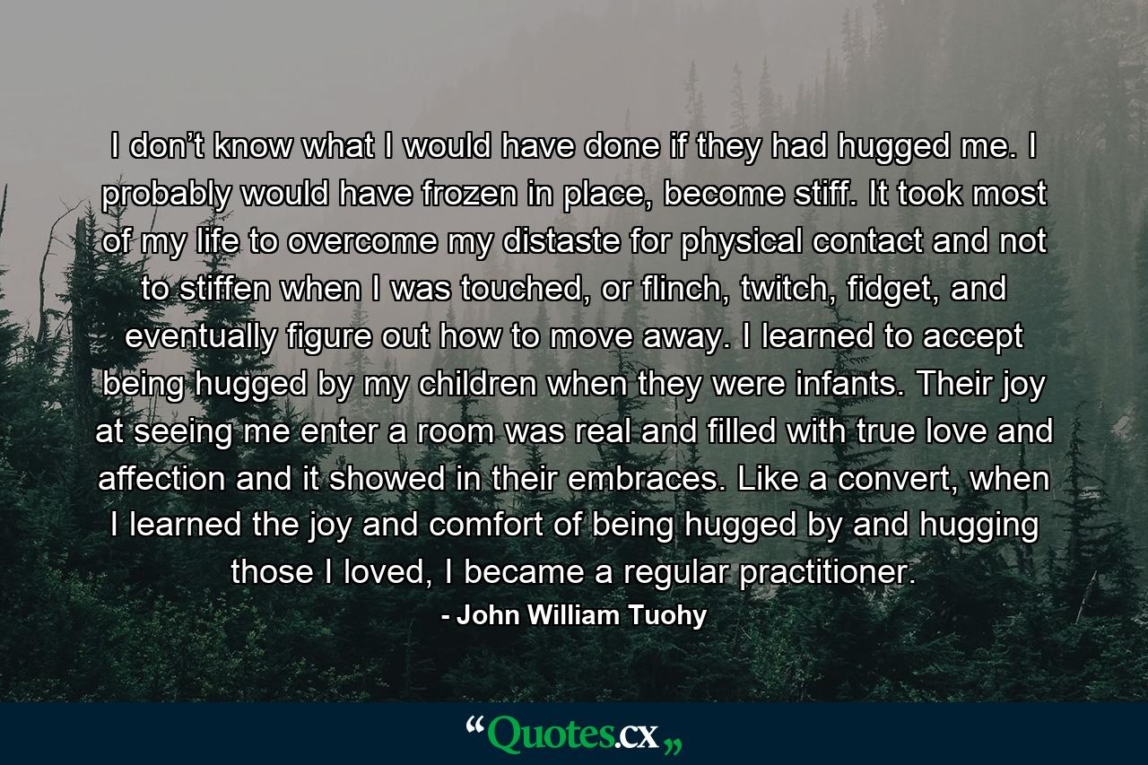 I don’t know what I would have done if they had hugged me. I probably would have frozen in place, become stiff. It took most of my life to overcome my distaste for physical contact and not to stiffen when I was touched, or flinch, twitch, fidget, and eventually figure out how to move away. I learned to accept being hugged by my children when they were infants. Their joy at seeing me enter a room was real and filled with true love and affection and it showed in their embraces. Like a convert, when I learned the joy and comfort of being hugged by and hugging those I loved, I became a regular practitioner. - Quote by John William Tuohy