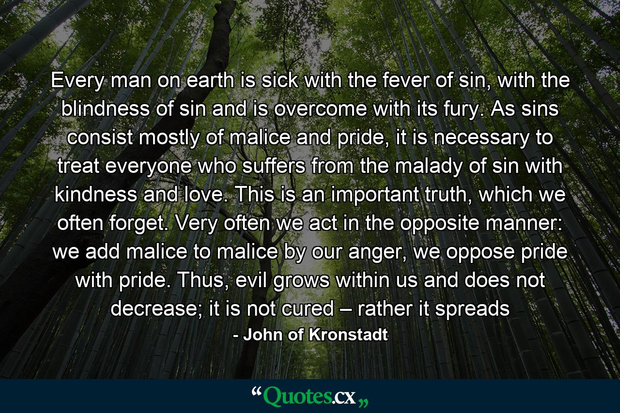 Every man on earth is sick with the fever of sin, with the blindness of sin and is overcome with its fury. As sins consist mostly of malice and pride, it is necessary to treat everyone who suffers from the malady of sin with kindness and love. This is an important truth, which we often forget. Very often we act in the opposite manner: we add malice to malice by our anger, we oppose pride with pride. Thus, evil grows within us and does not decrease; it is not cured – rather it spreads - Quote by John of Kronstadt