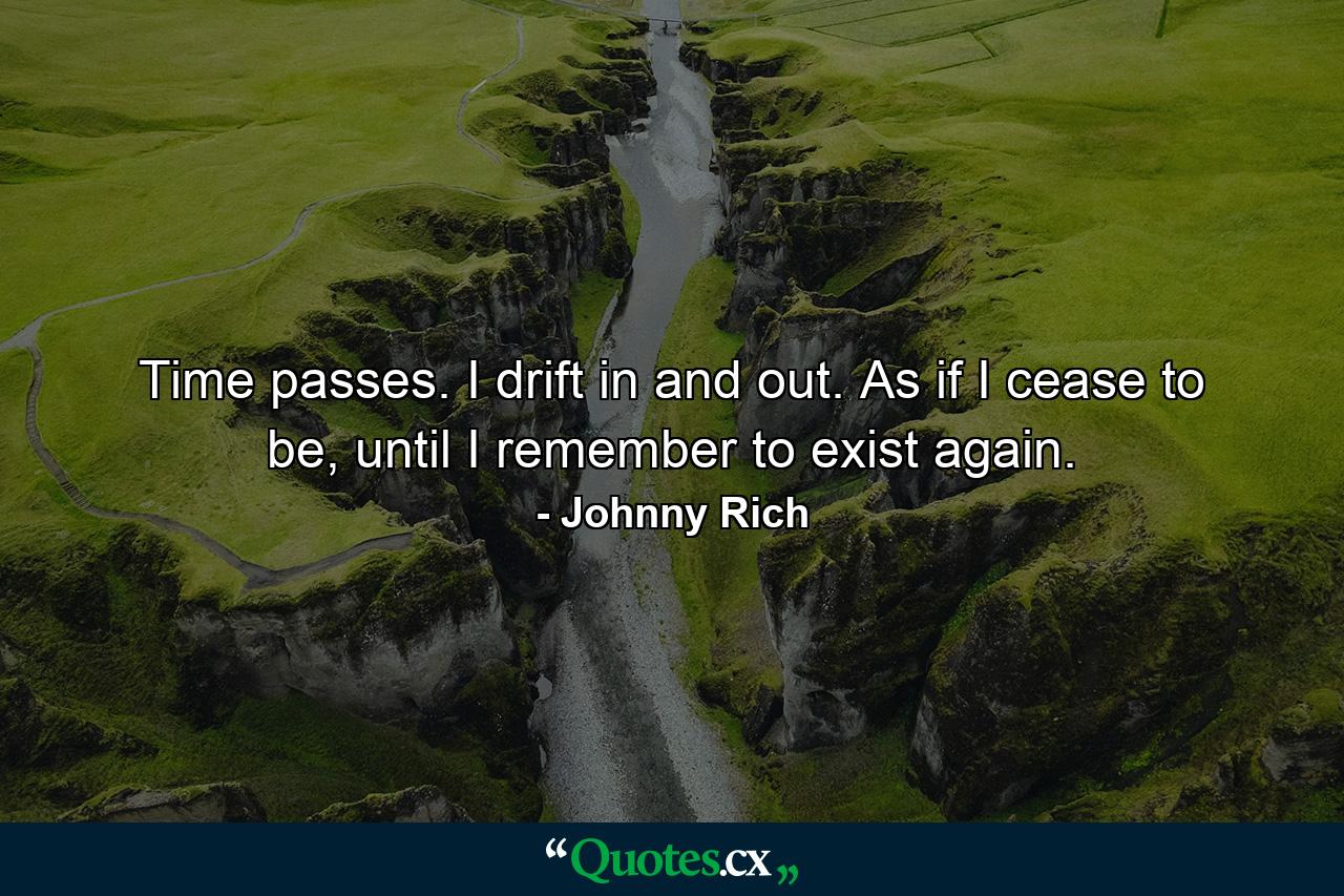 Time passes. I drift in and out. As if I cease to be, until I remember to exist again. - Quote by Johnny Rich