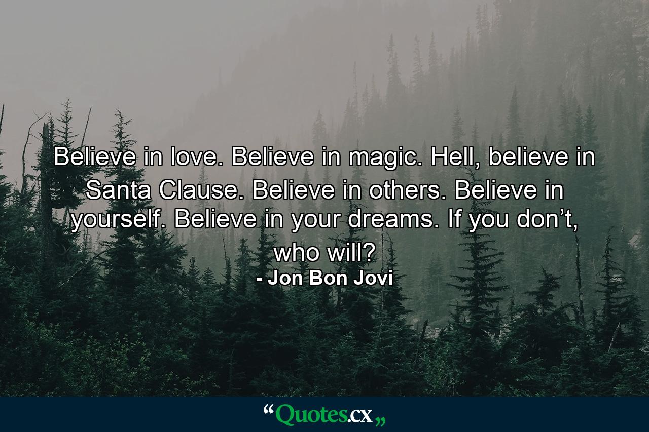 Believe in love. Believe in magic. Hell, believe in Santa Clause. Believe in others. Believe in yourself. Believe in your dreams. If you don’t, who will? - Quote by Jon Bon Jovi