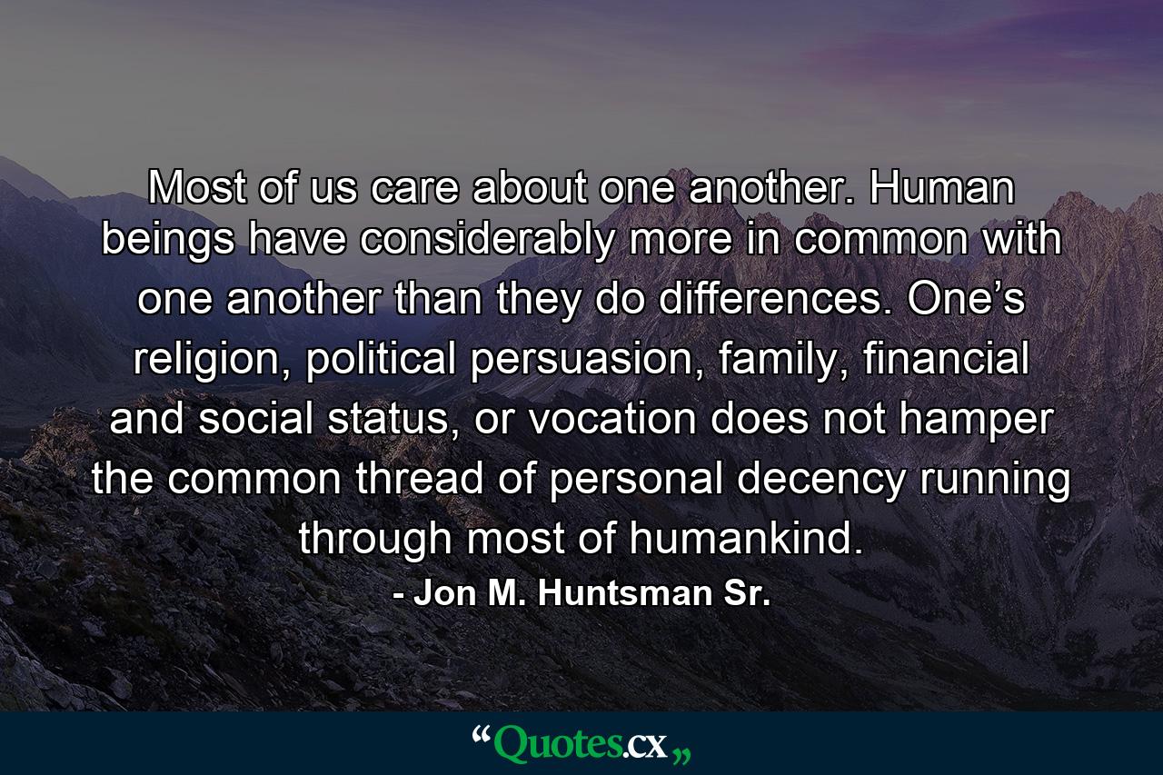 Most of us care about one another. Human beings have considerably more in common with one another than they do differences. One’s religion, political persuasion, family, financial and social status, or vocation does not hamper the common thread of personal decency running through most of humankind. - Quote by Jon M. Huntsman Sr.