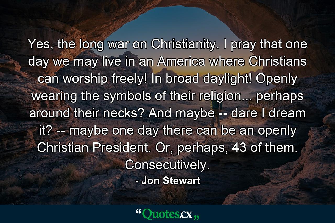 Yes, the long war on Christianity. I pray that one day we may live in an America where Christians can worship freely! In broad daylight! Openly wearing the symbols of their religion... perhaps around their necks? And maybe -- dare I dream it? -- maybe one day there can be an openly Christian President. Or, perhaps, 43 of them. Consecutively. - Quote by Jon Stewart