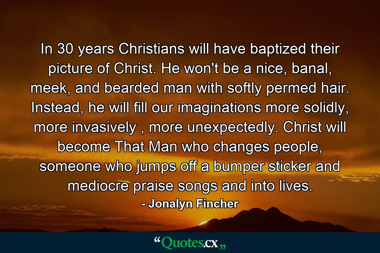 In 30 years Christians will have baptized their picture of Christ. He won't be a nice, banal, meek, and bearded man with softly permed hair. Instead, he will fill our imaginations more solidly, more invasively , more unexpectedly. Christ will become That Man who changes people, someone who jumps off a bumper sticker and mediocre praise songs and into lives. - Quote by Jonalyn Fincher