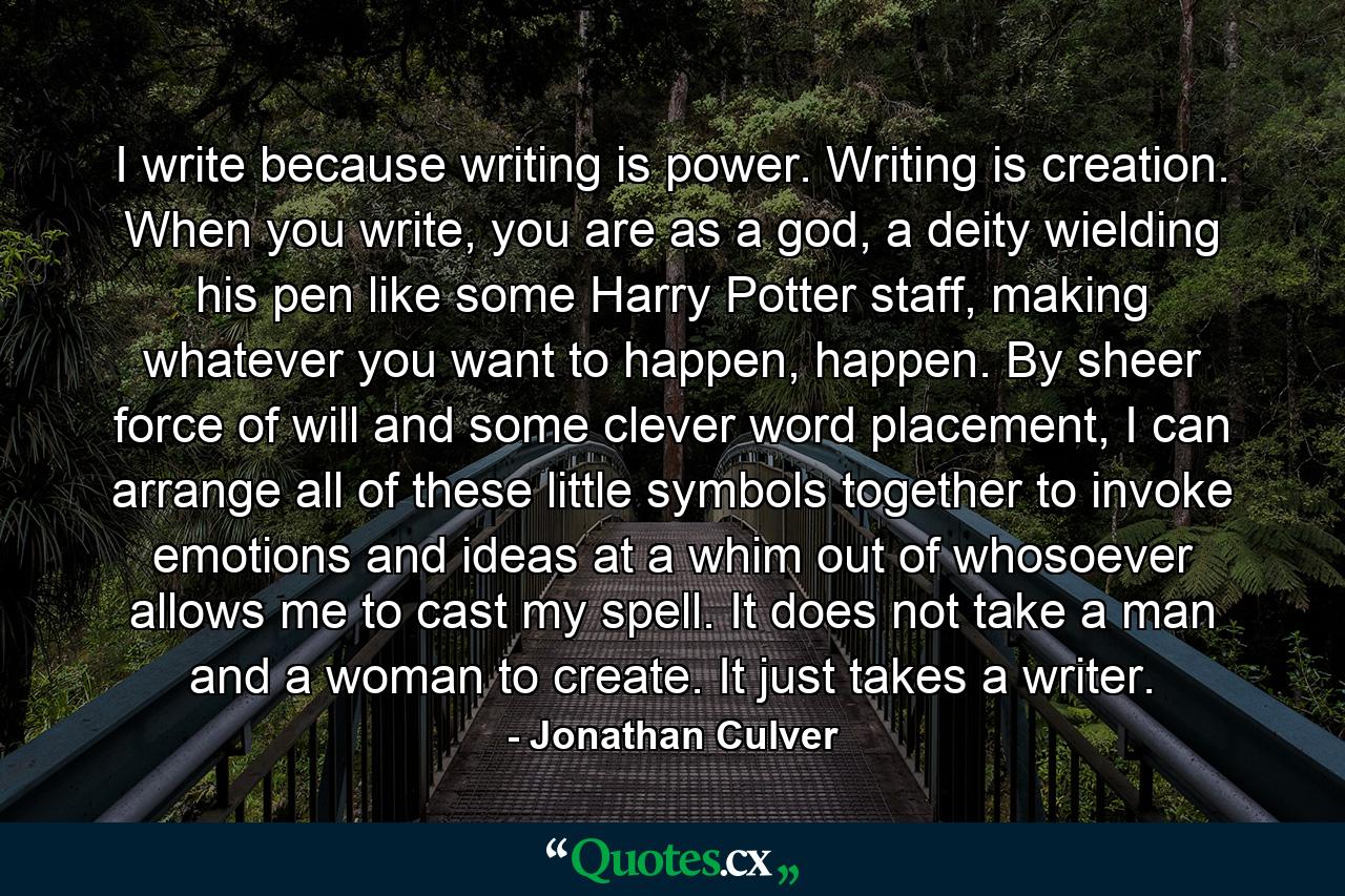 I write because writing is power. Writing is creation. When you write, you are as a god, a deity wielding his pen like some Harry Potter staff, making whatever you want to happen, happen. By sheer force of will and some clever word placement, I can arrange all of these little symbols together to invoke emotions and ideas at a whim out of whosoever allows me to cast my spell. It does not take a man and a woman to create. It just takes a writer. - Quote by Jonathan Culver