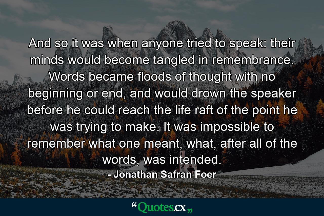 And so it was when anyone tried to speak: their minds would become tangled in remembrance. Words became floods of thought with no beginning or end, and would drown the speaker before he could reach the life raft of the point he was trying to make. It was impossible to remember what one meant, what, after all of the words, was intended. - Quote by Jonathan Safran Foer