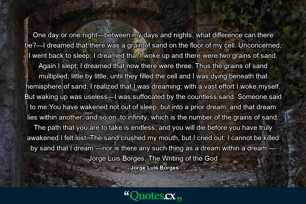 One day or one night—between my days and nights, what difference can there be?—I dreamed that there was a grain of sand on the floor of my cell. Unconcerned, I went back to sleep; I dreamed that I woke up and there were two grains of sand. Again I slept; I dreamed that now there were three. Thus the grains of sand multiplied, little by little, until they filled the cell and I was dying beneath that hemisphere of sand. I realized that I was dreaming; with a vast effort I woke myself. But waking up was useless—I was suffocated by the countless sand. Someone said to me:You have wakened not out of sleep, but into a prior dream, and that dream lies within another, and so on, to infinity, which is the number of the grains of sand. The path that you are to take is endless, and you will die before you have truly awakened.I felt lost. The sand crushed my mouth, but I cried out: I cannot be killed by sand that I dream —nor is there any such thing as a dream within a dream.— Jorge Luis Borges, The Writing of the God - Quote by Jorge Luis Borges