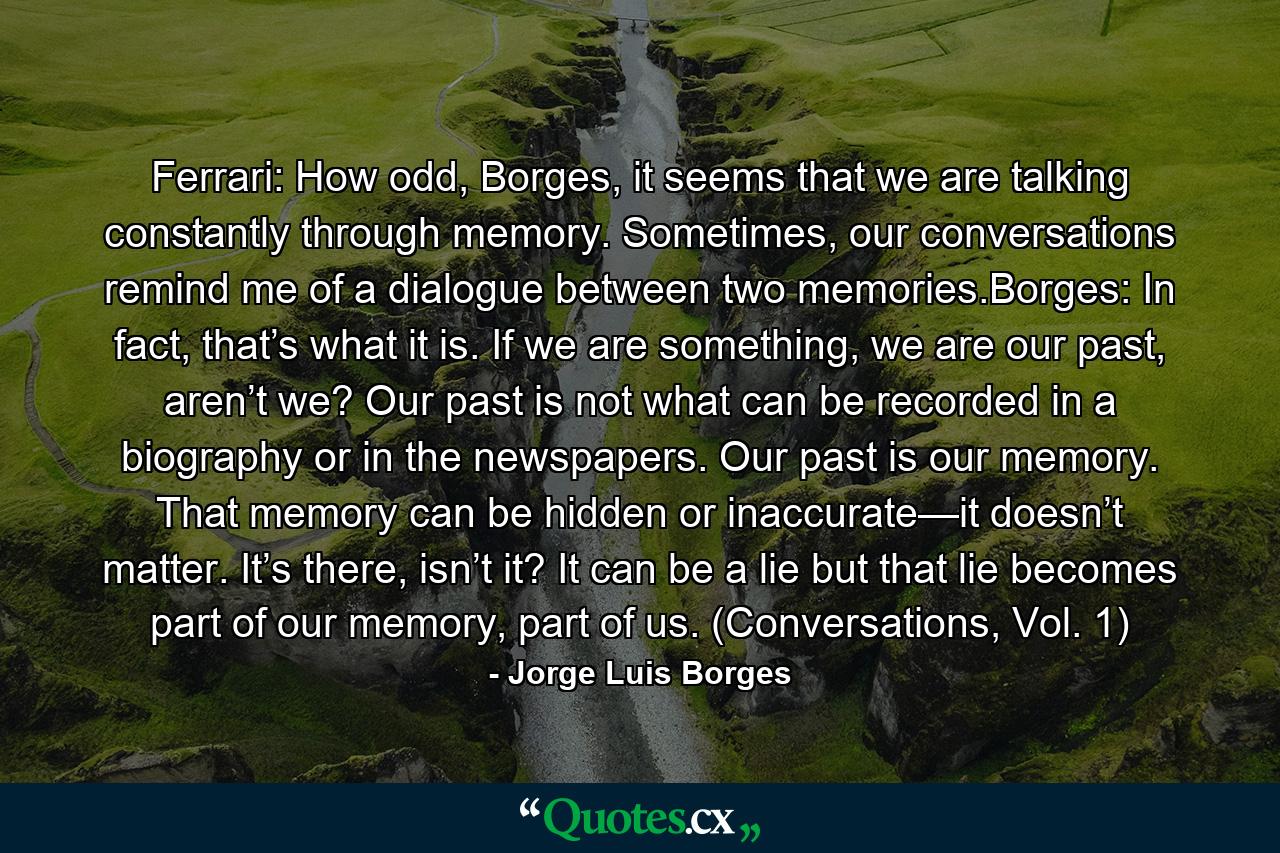 Ferrari: How odd, Borges, it seems that we are talking constantly through memory. Sometimes, our conversations remind me of a dialogue between two memories.Borges: In fact, that’s what it is. If we are something, we are our past, aren’t we? Our past is not what can be recorded in a biography or in the newspapers. Our past is our memory. That memory can be hidden or inaccurate—it doesn’t matter. It’s there, isn’t it? It can be a lie but that lie becomes part of our memory, part of us. (Conversations, Vol. 1) - Quote by Jorge Luis Borges