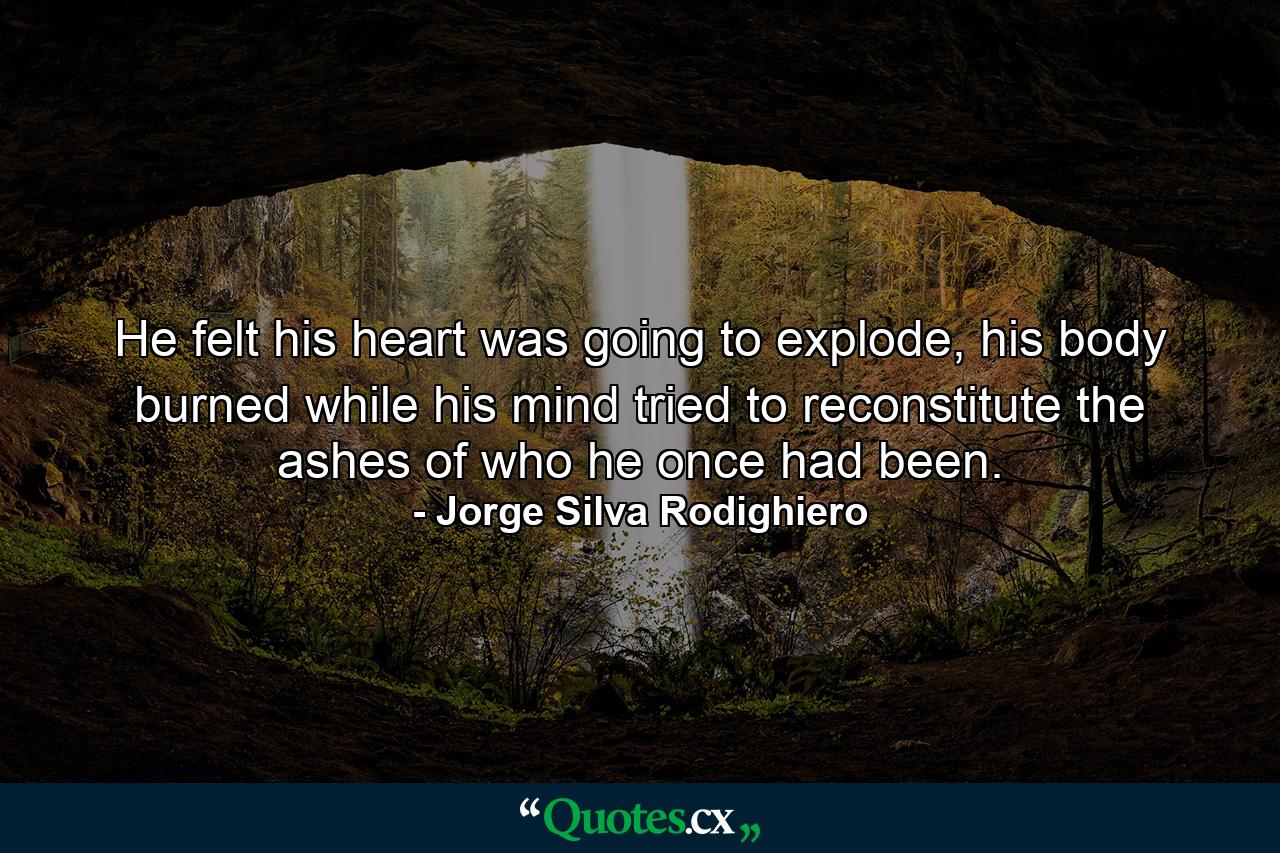 He felt his heart was going to explode, his body burned while his mind tried to reconstitute the ashes of who he once had been. - Quote by Jorge Silva Rodighiero