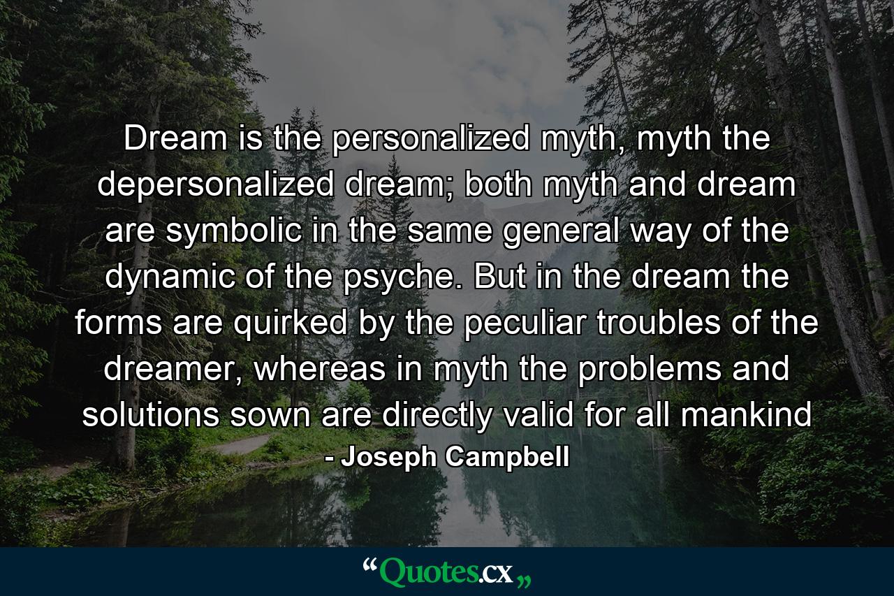 Dream is the personalized myth, myth the depersonalized dream; both myth and dream are symbolic in the same general way of the dynamic of the psyche. But in the dream the forms are quirked by the peculiar troubles of the dreamer, whereas in myth the problems and solutions sown are directly valid for all mankind - Quote by Joseph Campbell