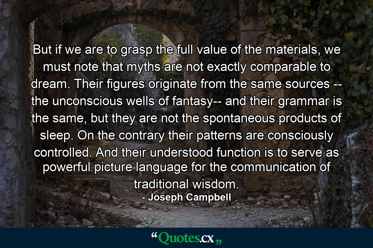 But if we are to grasp the full value of the materials, we must note that myths are not exactly comparable to dream. Their figures originate from the same sources -- the unconscious wells of fantasy-- and their grammar is the same, but they are not the spontaneous products of sleep. On the contrary their patterns are consciously controlled. And their understood function is to serve as powerful picture language for the communication of traditional wisdom. - Quote by Joseph Campbell