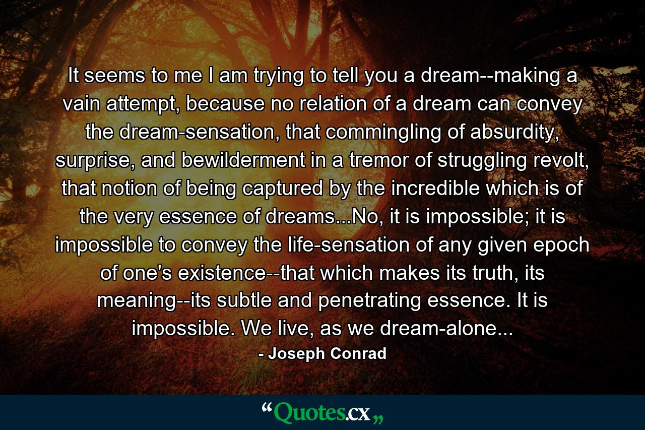 It seems to me I am trying to tell you a dream--making a vain attempt, because no relation of a dream can convey the dream-sensation, that commingling of absurdity, surprise, and bewilderment in a tremor of struggling revolt, that notion of being captured by the incredible which is of the very essence of dreams...No, it is impossible; it is impossible to convey the life-sensation of any given epoch of one's existence--that which makes its truth, its meaning--its subtle and penetrating essence. It is impossible. We live, as we dream-alone... - Quote by Joseph Conrad