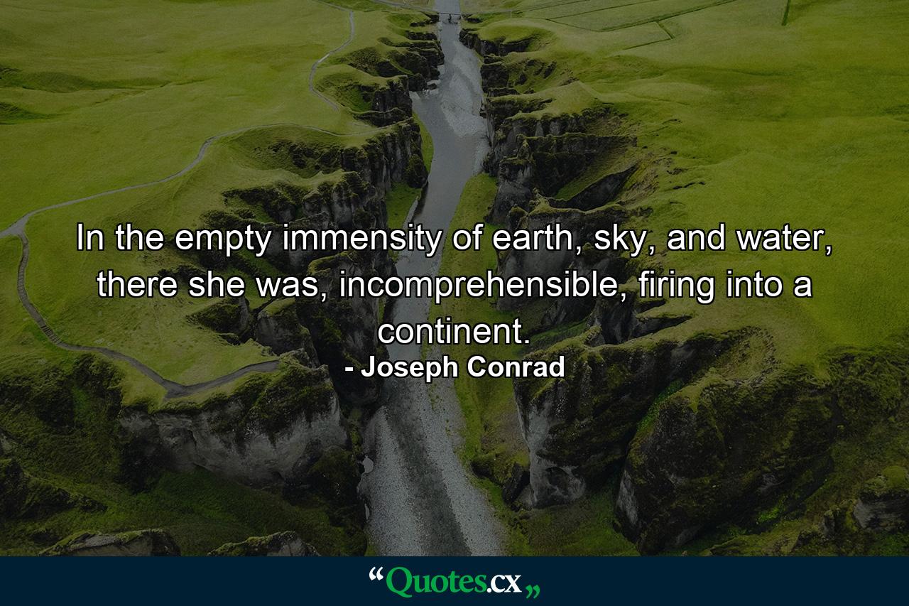 In the empty immensity of earth, sky, and water, there she was, incomprehensible, firing into a continent. - Quote by Joseph Conrad