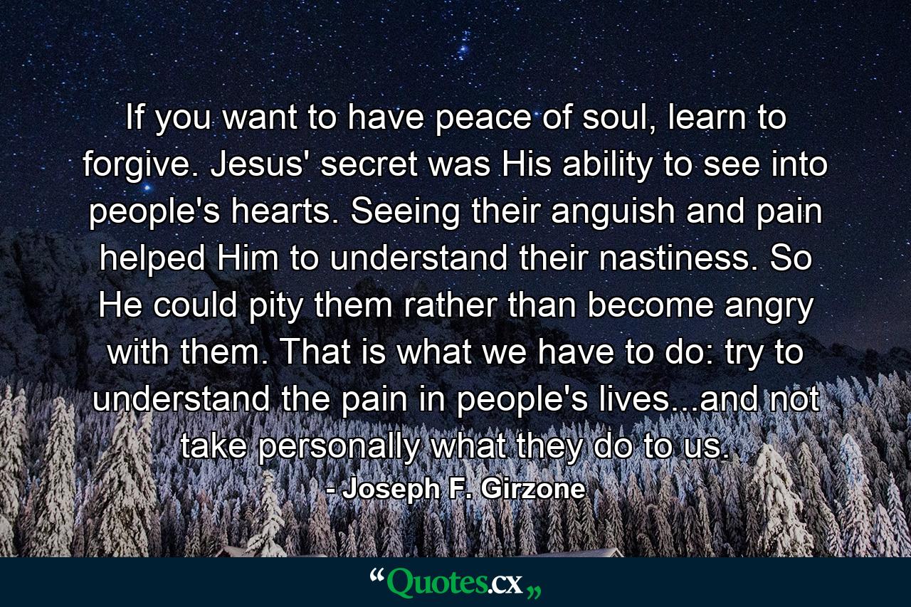 If you want to have peace of soul, learn to forgive. Jesus' secret was His ability to see into people's hearts. Seeing their anguish and pain helped Him to understand their nastiness. So He could pity them rather than become angry with them. That is what we have to do: try to understand the pain in people's lives...and not take personally what they do to us. - Quote by Joseph F. Girzone