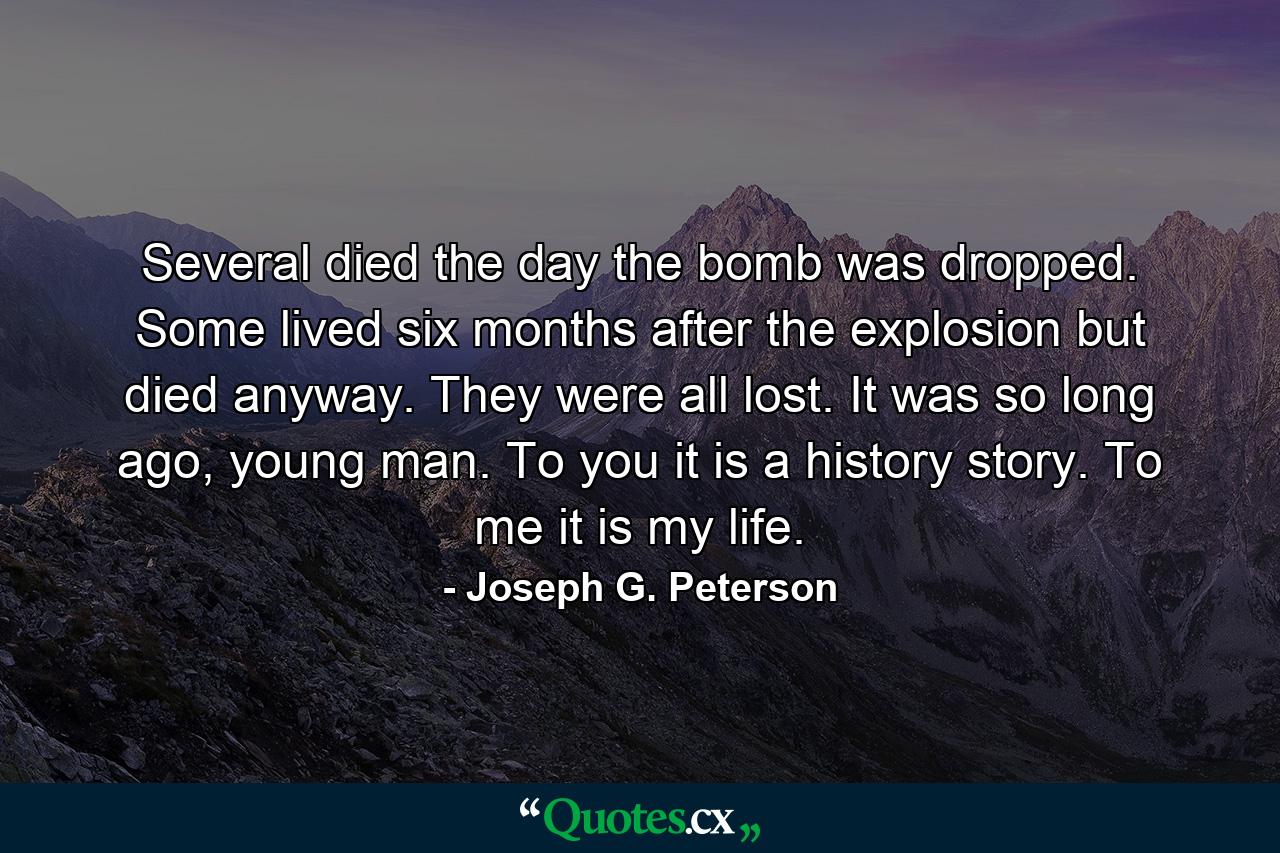 Several died the day the bomb was dropped. Some lived six months after the explosion but died anyway. They were all lost. It was so long ago, young man. To you it is a history story. To me it is my life. - Quote by Joseph G. Peterson