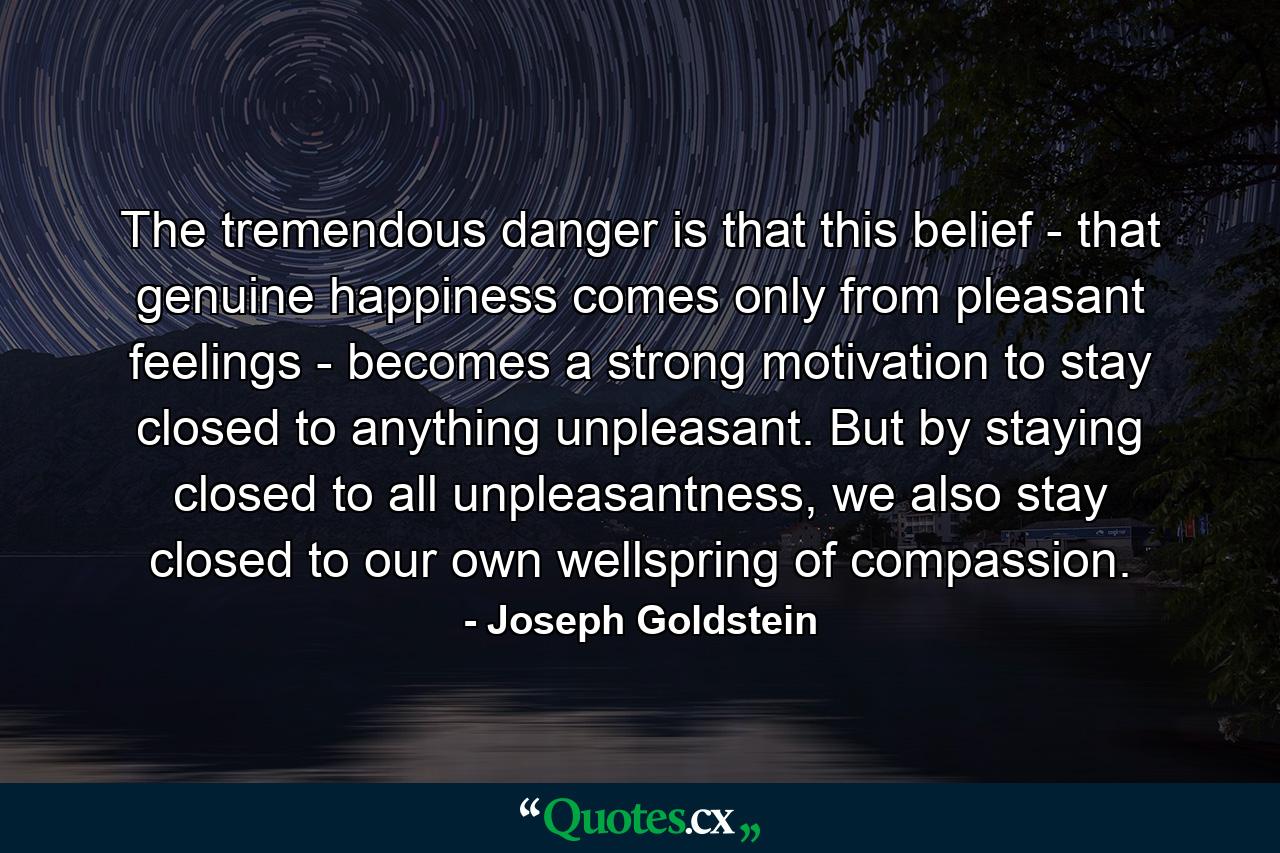 The tremendous danger is that this belief - that genuine happiness comes only from pleasant feelings - becomes a strong motivation to stay closed to anything unpleasant. But by staying closed to all unpleasantness, we also stay closed to our own wellspring of compassion. - Quote by Joseph Goldstein