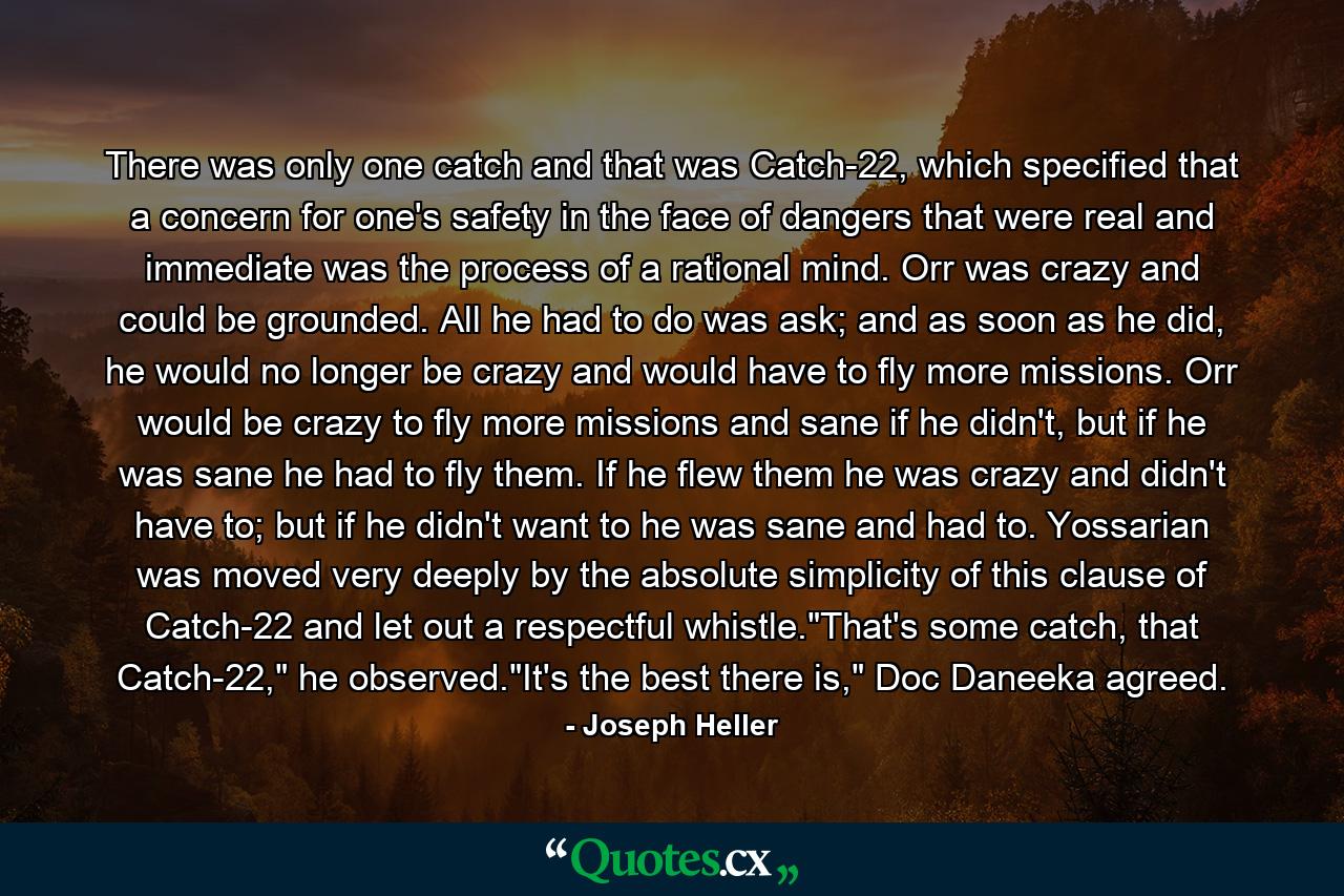 There was only one catch and that was Catch-22, which specified that a concern for one's safety in the face of dangers that were real and immediate was the process of a rational mind. Orr was crazy and could be grounded. All he had to do was ask; and as soon as he did, he would no longer be crazy and would have to fly more missions. Orr would be crazy to fly more missions and sane if he didn't, but if he was sane he had to fly them. If he flew them he was crazy and didn't have to; but if he didn't want to he was sane and had to. Yossarian was moved very deeply by the absolute simplicity of this clause of Catch-22 and let out a respectful whistle.