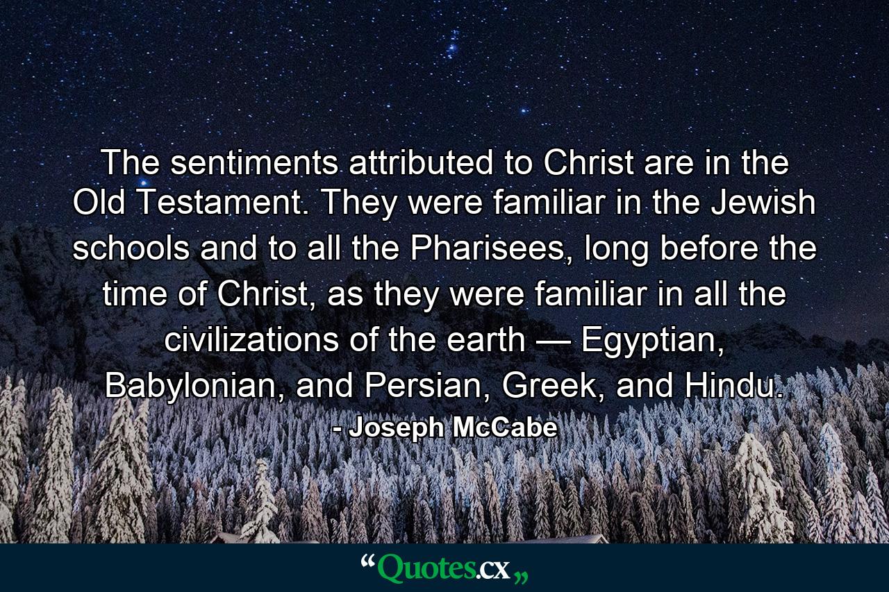 The sentiments attributed to Christ are in the Old Testament. They were familiar in the Jewish schools and to all the Pharisees, long before the time of Christ, as they were familiar in all the civilizations of the earth — Egyptian, Babylonian, and Persian, Greek, and Hindu. - Quote by Joseph McCabe