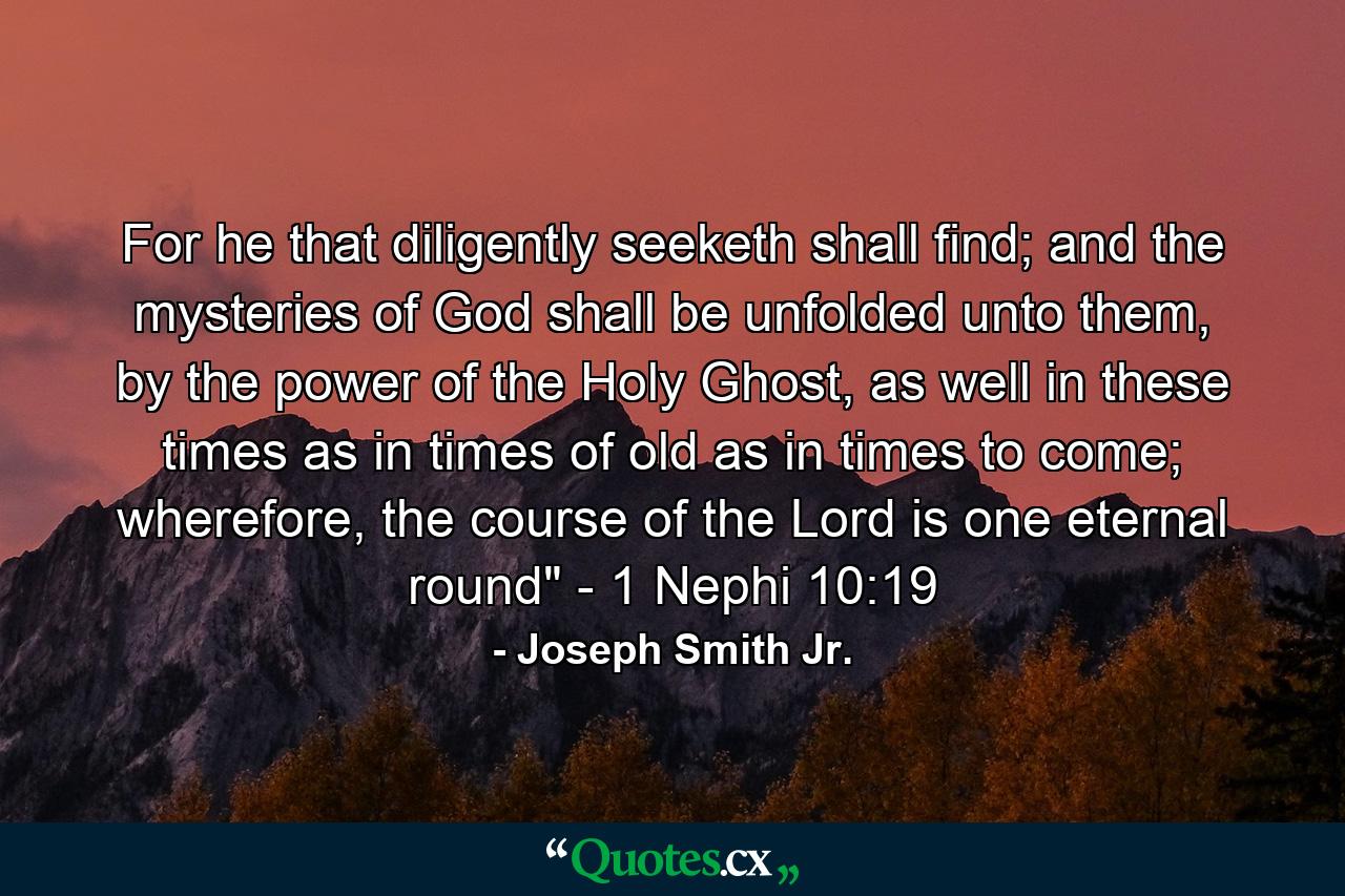 For he that diligently seeketh shall find; and the mysteries of God shall be unfolded unto them, by the power of the Holy Ghost, as well in these times as in times of old as in times to come; wherefore, the course of the Lord is one eternal round