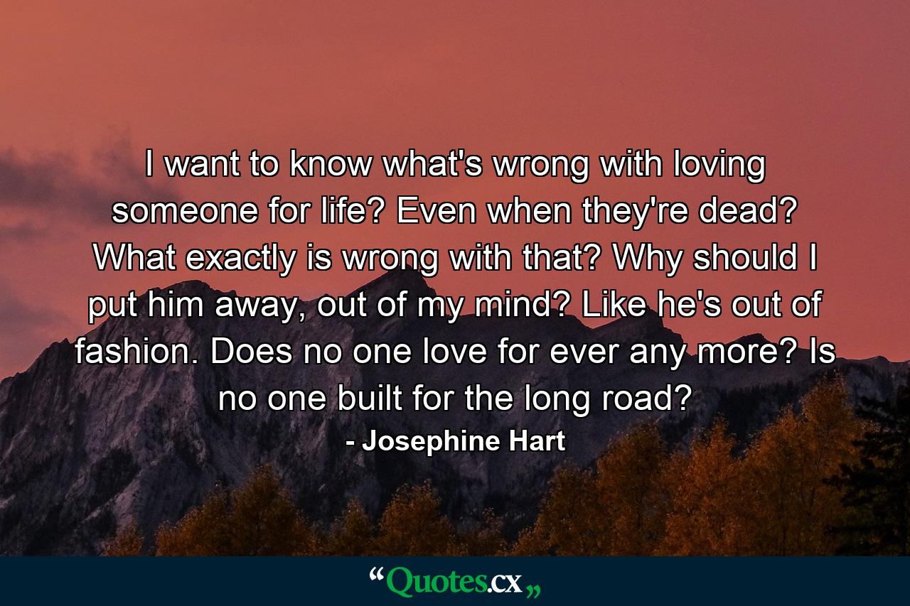 I want to know what's wrong with loving someone for life? Even when they're dead? What exactly is wrong with that? Why should I put him away, out of my mind? Like he's out of fashion. Does no one love for ever any more? Is no one built for the long road? - Quote by Josephine Hart