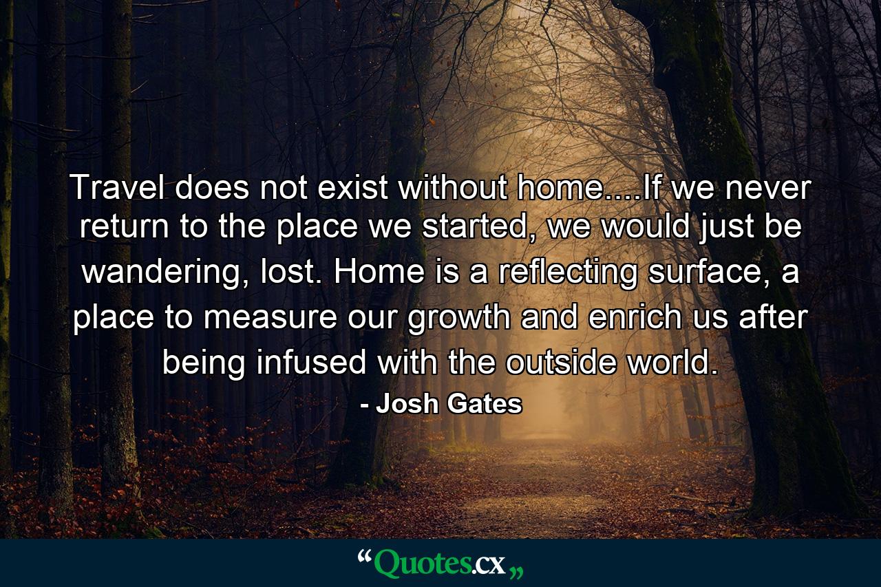 Travel does not exist without home....If we never return to the place we started, we would just be wandering, lost. Home is a reflecting surface, a place to measure our growth and enrich us after being infused with the outside world. - Quote by Josh Gates