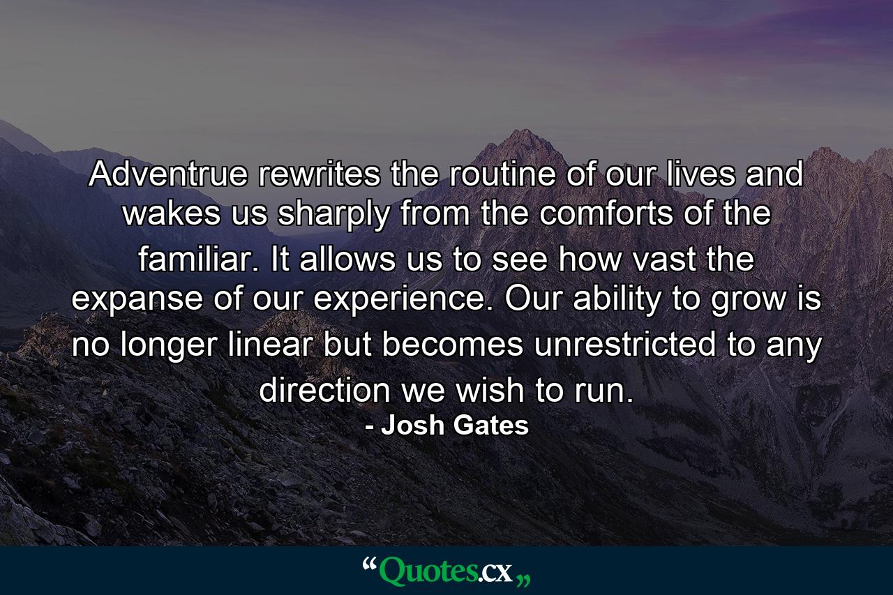 Adventrue rewrites the routine of our lives and wakes us sharply from the comforts of the familiar. It allows us to see how vast the expanse of our experience. Our ability to grow is no longer linear but becomes unrestricted to any direction we wish to run. - Quote by Josh Gates