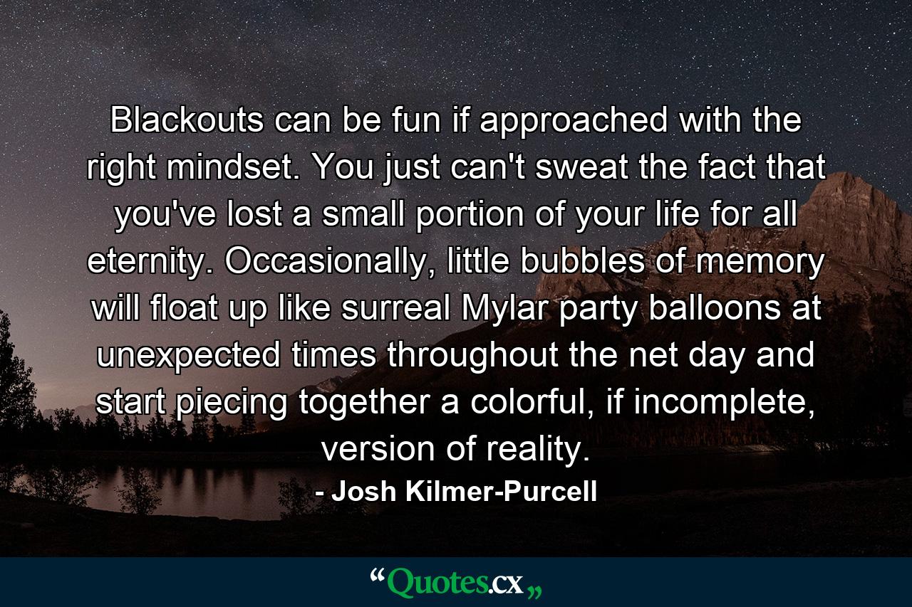 Blackouts can be fun if approached with the right mindset. You just can't sweat the fact that you've lost a small portion of your life for all eternity. Occasionally, little bubbles of memory will float up like surreal Mylar party balloons at unexpected times throughout the net day and start piecing together a colorful, if incomplete, version of reality. - Quote by Josh Kilmer-Purcell