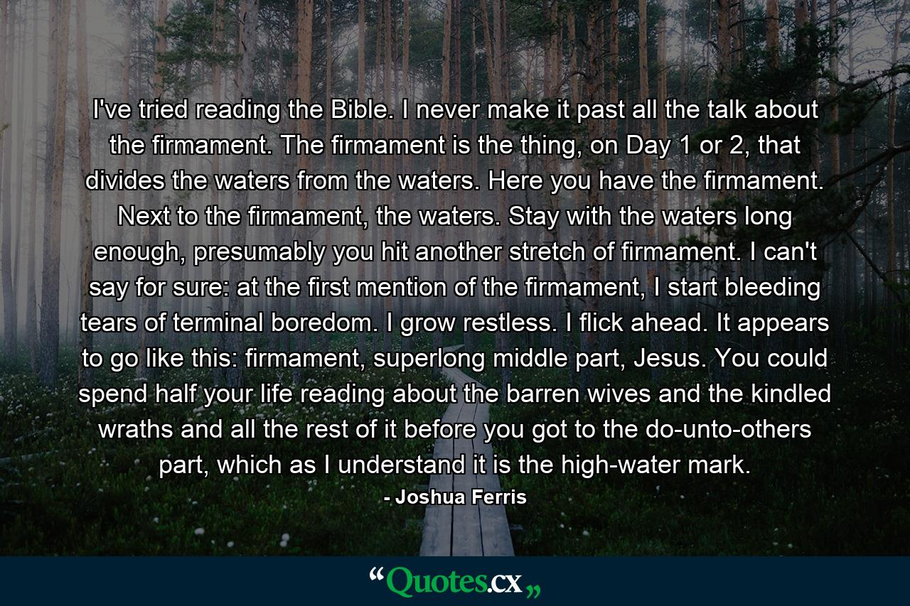 I've tried reading the Bible. I never make it past all the talk about the firmament. The firmament is the thing, on Day 1 or 2, that divides the waters from the waters. Here you have the firmament. Next to the firmament, the waters. Stay with the waters long enough, presumably you hit another stretch of firmament. I can't say for sure: at the first mention of the firmament, I start bleeding tears of terminal boredom. I grow restless. I flick ahead. It appears to go like this: firmament, superlong middle part, Jesus. You could spend half your life reading about the barren wives and the kindled wraths and all the rest of it before you got to the do-unto-others part, which as I understand it is the high-water mark. - Quote by Joshua Ferris