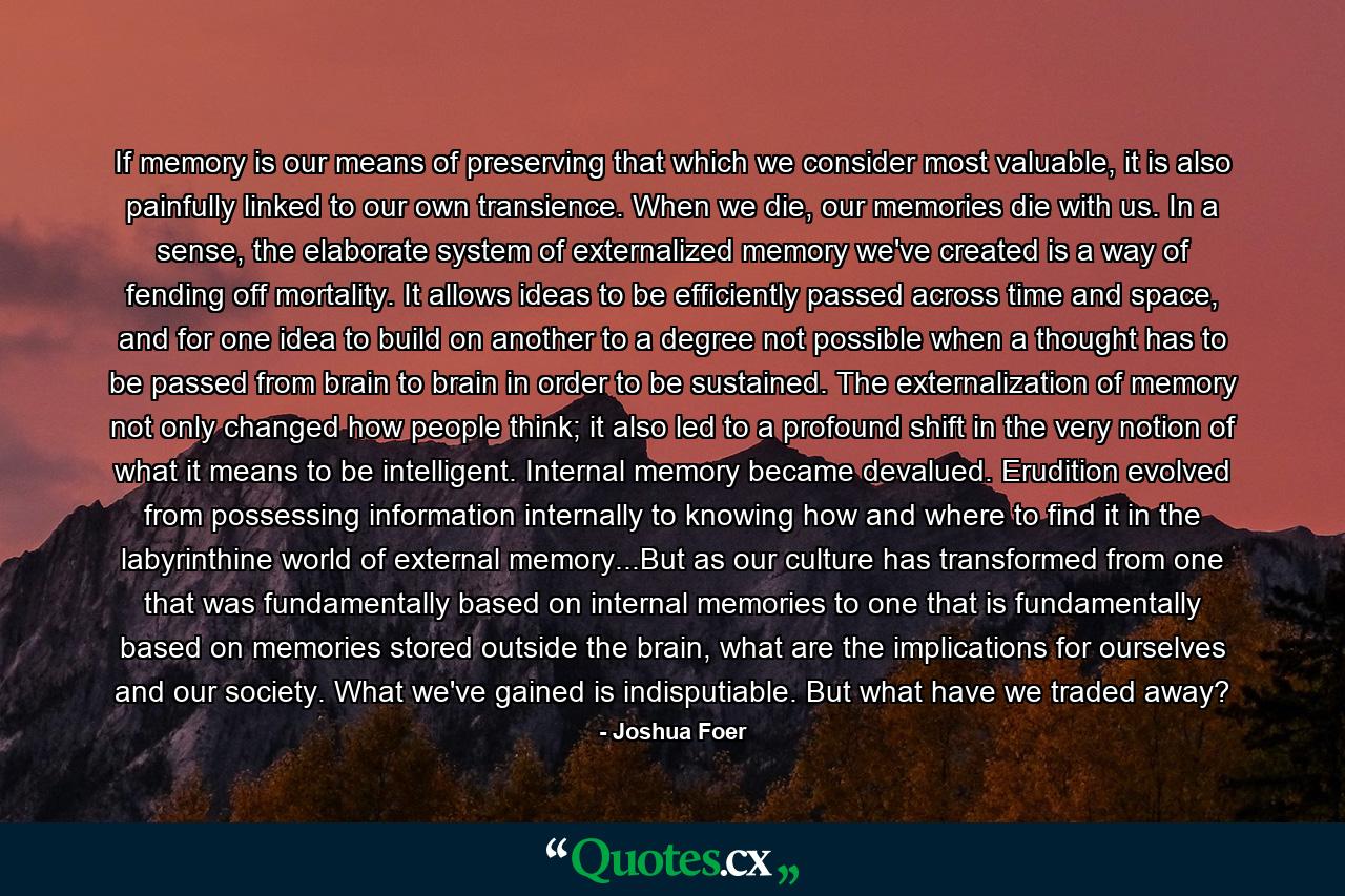 If memory is our means of preserving that which we consider most valuable, it is also painfully linked to our own transience. When we die, our memories die with us. In a sense, the elaborate system of externalized memory we've created is a way of fending off mortality. It allows ideas to be efficiently passed across time and space, and for one idea to build on another to a degree not possible when a thought has to be passed from brain to brain in order to be sustained. The externalization of memory not only changed how people think; it also led to a profound shift in the very notion of what it means to be intelligent. Internal memory became devalued. Erudition evolved from possessing information internally to knowing how and where to find it in the labyrinthine world of external memory...But as our culture has transformed from one that was fundamentally based on internal memories to one that is fundamentally based on memories stored outside the brain, what are the implications for ourselves and our society. What we've gained is indisputiable. But what have we traded away? - Quote by Joshua Foer