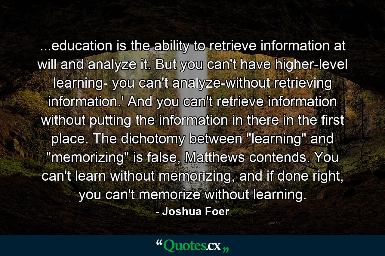 ...education is the ability to retrieve information at will and analyze it. But you can't have higher-level learning- you can't analyze-without retrieving information.' And you can't retrieve information without putting the information in there in the first place. The dichotomy between 