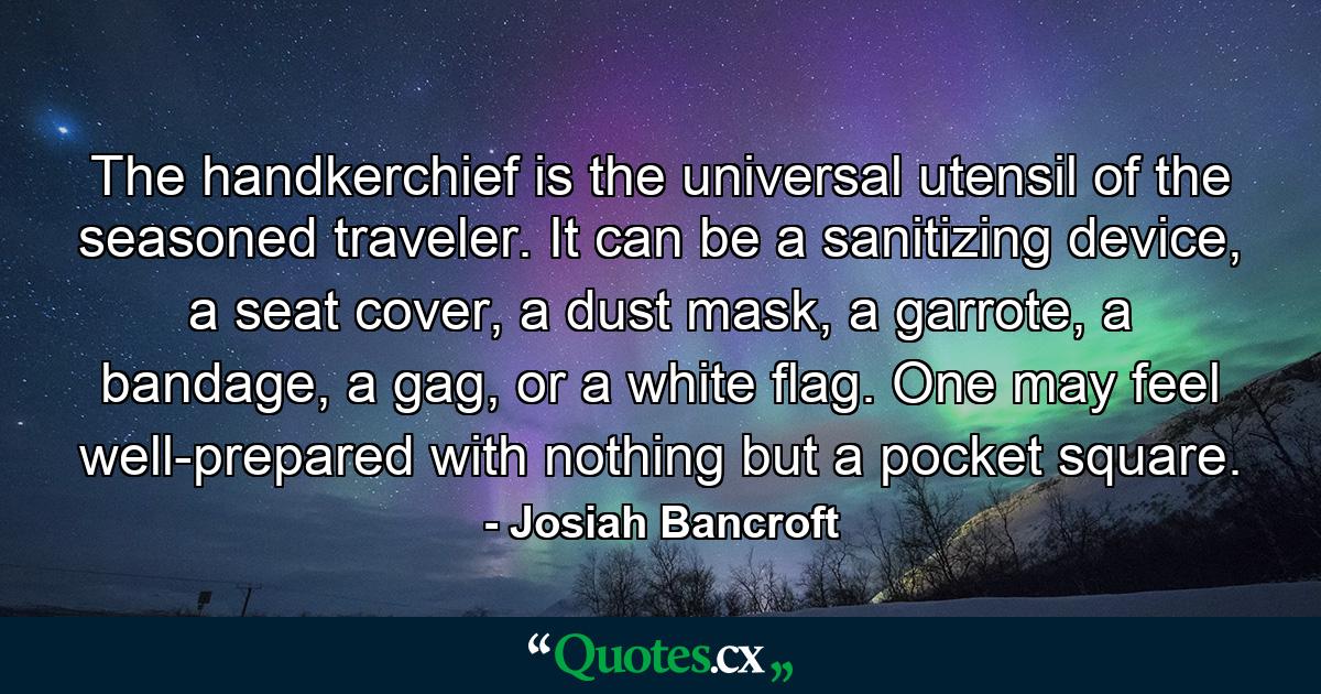 The handkerchief is the universal utensil of the seasoned traveler. It can be a sanitizing device, a seat cover, a dust mask, a garrote, a bandage, a gag, or a white flag. One may feel well-prepared with nothing but a pocket square. - Quote by Josiah Bancroft