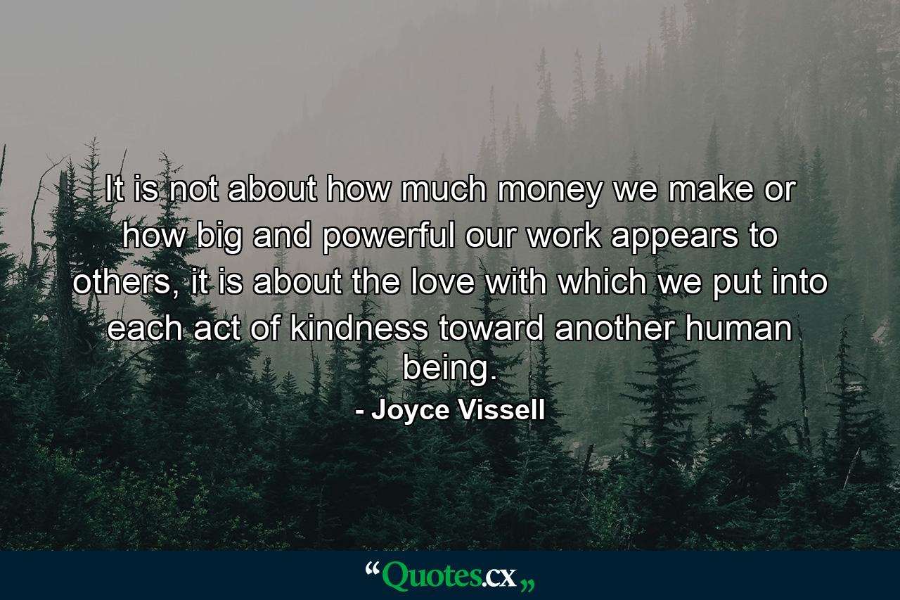 It is not about how much money we make or how big and powerful our work appears to others, it is about the love with which we put into each act of kindness toward another human being. - Quote by Joyce Vissell