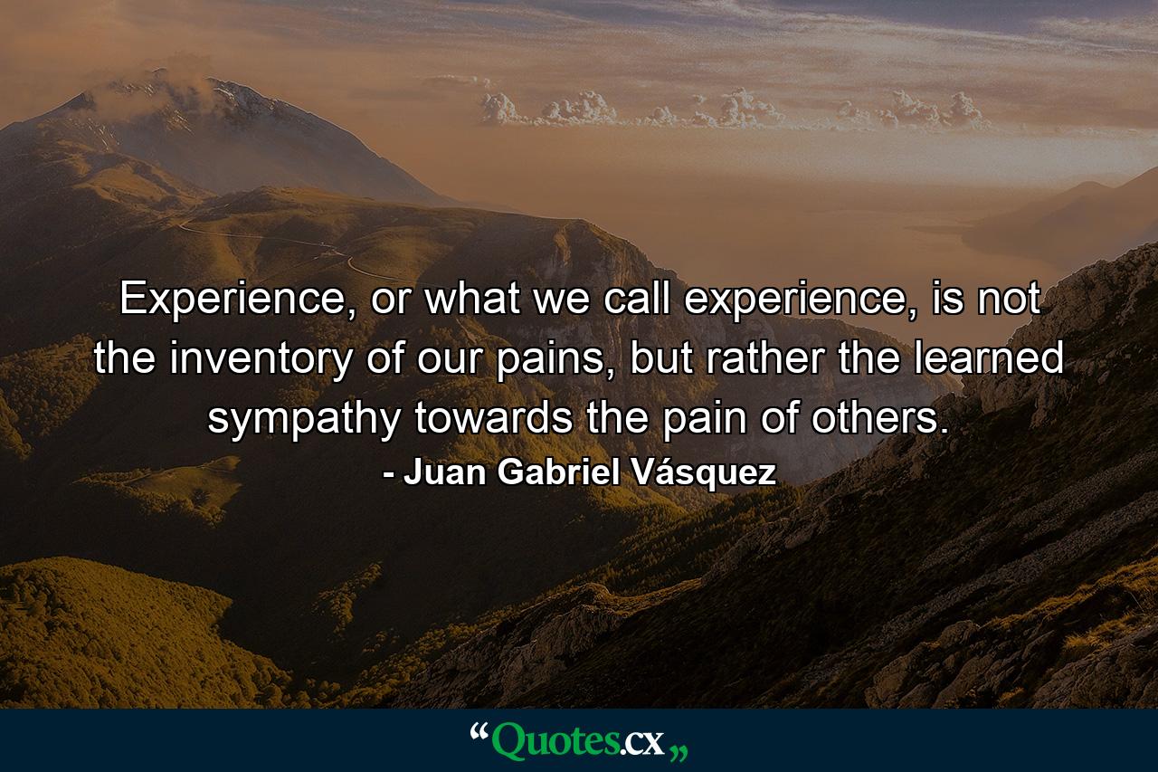 Experience, or what we call experience, is not the inventory of our pains, but rather the learned sympathy towards the pain of others. - Quote by Juan Gabriel Vásquez