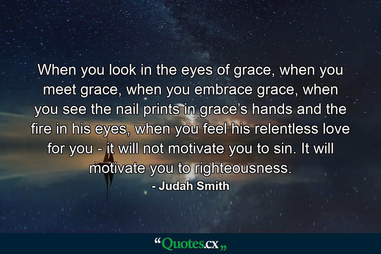 When you look in the eyes of grace, when you meet grace, when you embrace grace, when you see the nail prints in grace’s hands and the fire in his eyes, when you feel his relentless love for you - it will not motivate you to sin. It will motivate you to righteousness. - Quote by Judah Smith