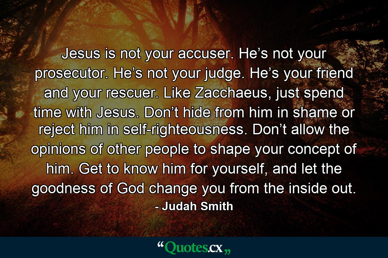 Jesus is not your accuser. He’s not your prosecutor. He’s not your judge. He’s your friend and your rescuer. Like Zacchaeus, just spend time with Jesus. Don’t hide from him in shame or reject him in self-righteousness. Don’t allow the opinions of other people to shape your concept of him. Get to know him for yourself, and let the goodness of God change you from the inside out. - Quote by Judah Smith