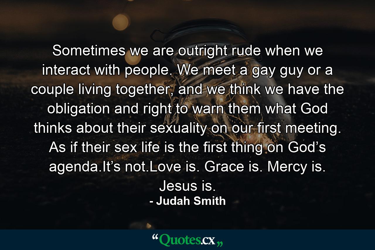 Sometimes we are outright rude when we interact with people. We meet a gay guy or a couple living together, and we think we have the obligation and right to warn them what God thinks about their sexuality on our first meeting. As if their sex life is the first thing on God’s agenda.It’s not.Love is. Grace is. Mercy is. Jesus is. - Quote by Judah Smith