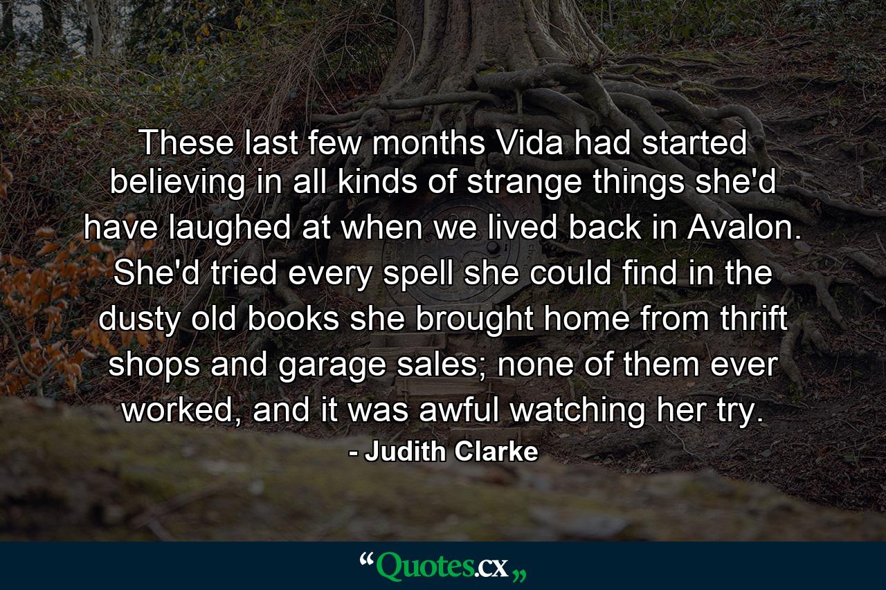 These last few months Vida had started believing in all kinds of strange things she'd have laughed at when we lived back in Avalon. She'd tried every spell she could find in the dusty old books she brought home from thrift shops and garage sales; none of them ever worked, and it was awful watching her try. - Quote by Judith Clarke