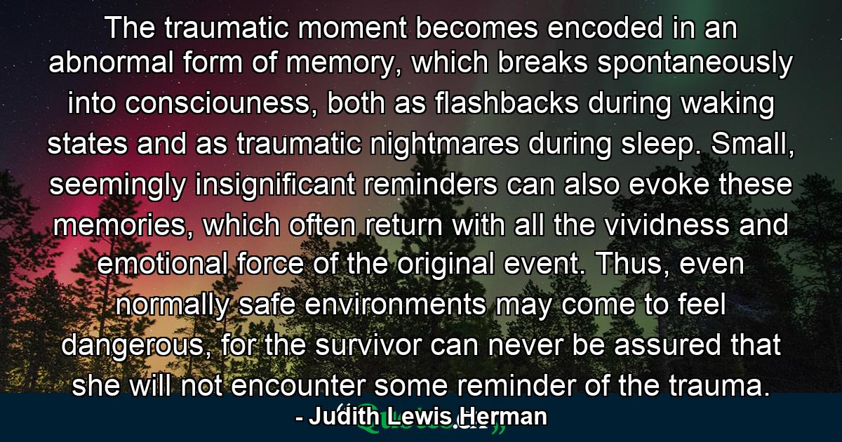 The traumatic moment becomes encoded in an abnormal form of memory, which breaks spontaneously into consciouness, both as flashbacks during waking states and as traumatic nightmares during sleep. Small, seemingly insignificant reminders can also evoke these memories, which often return with all the vividness and emotional force of the original event. Thus, even normally safe environments may come to feel dangerous, for the survivor can never be assured that she will not encounter some reminder of the trauma. - Quote by Judith Lewis Herman