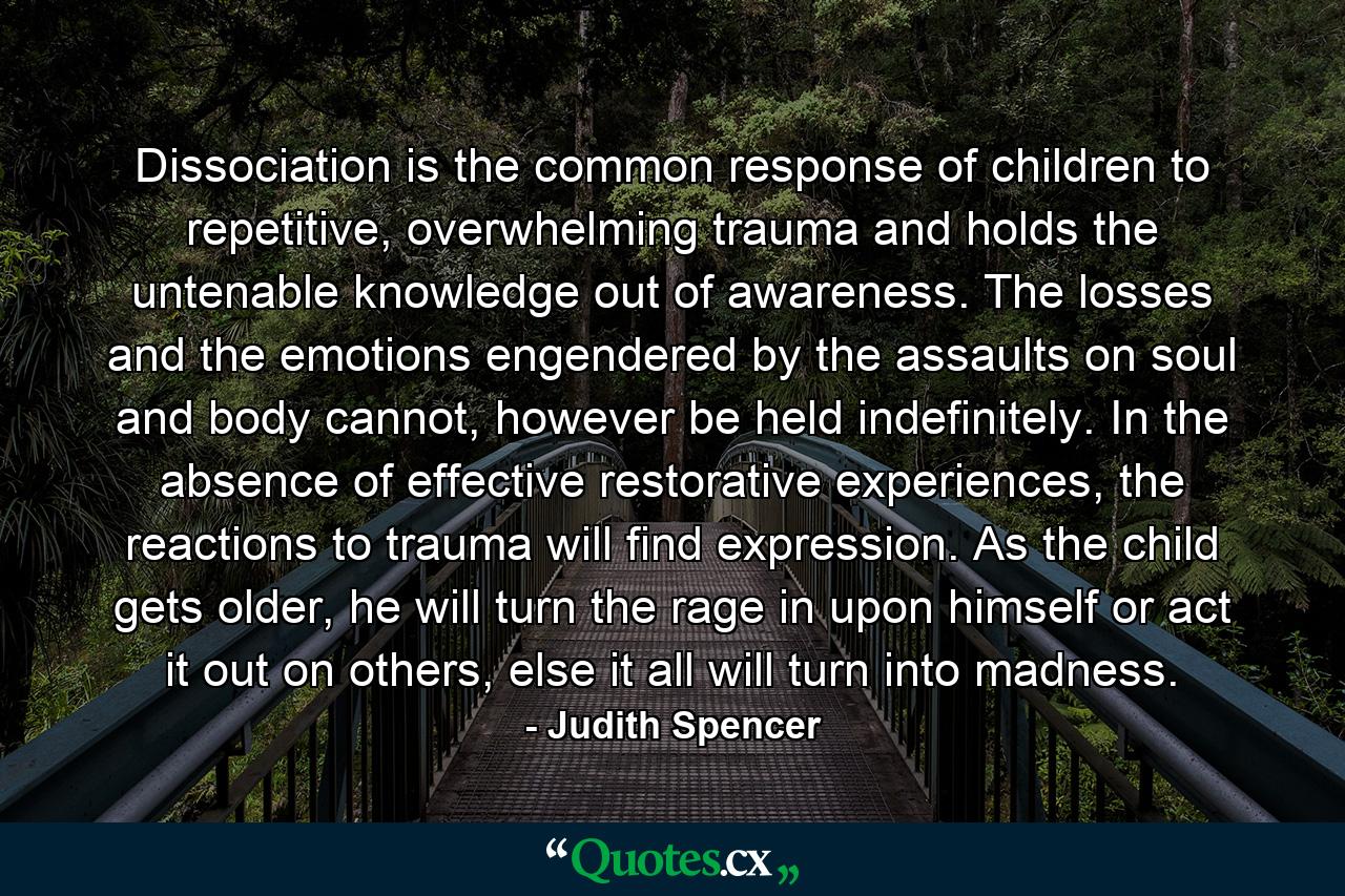 Dissociation is the common response of children to repetitive, overwhelming trauma and holds the untenable knowledge out of awareness. The losses and the emotions engendered by the assaults on soul and body cannot, however be held indefinitely. In the absence of effective restorative experiences, the reactions to trauma will find expression. As the child gets older, he will turn the rage in upon himself or act it out on others, else it all will turn into madness. - Quote by Judith Spencer